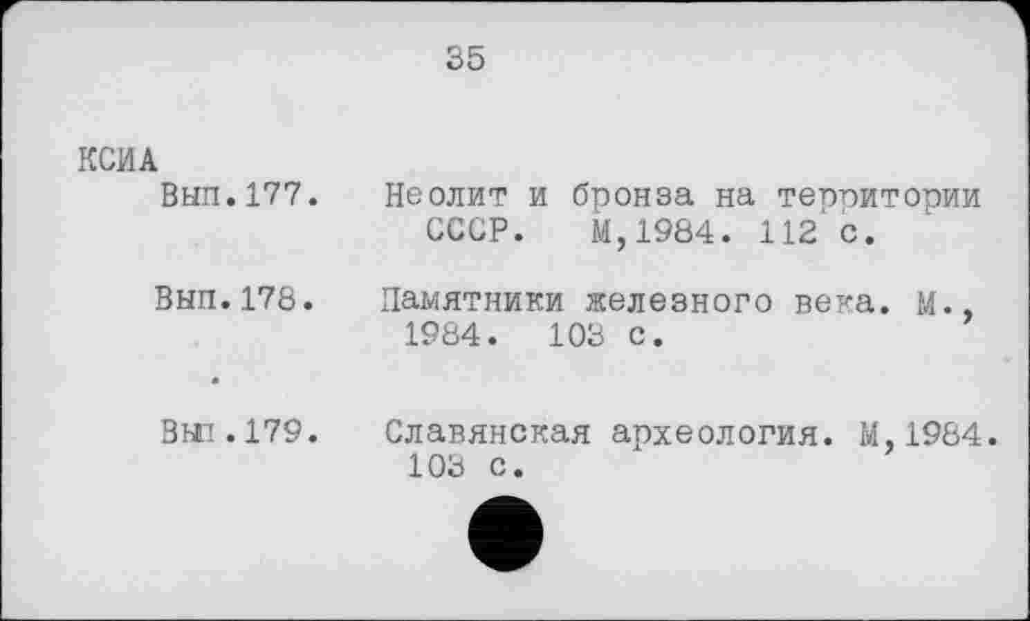 ﻿35
КСИА
Вып.177.
ВНП.178.
Неолит и бронза на теппитории СССР. М,1984. 112 с.
Памятники железного века. М., 1984.	103 с.
Вт. 179. Славянская археология. М.1984. 103 с.